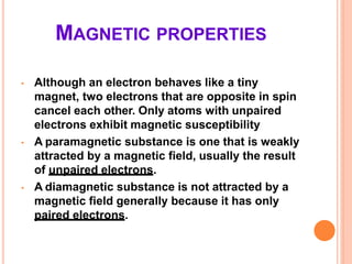 MAGNETIC PROPERTIES
• Although an electron behaves like a tiny
magnet, two electrons that are opposite in spin
cancel each other. Only atoms with unpaired
electrons exhibit magnetic susceptibility
• A paramagnetic substance is one that is weakly
attracted by a magnetic field, usually the result
of unpaired electrons.
• A diamagnetic substance is not attracted by a
magnetic field generally because it has only
paired electrons.
 