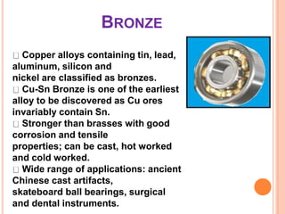 BRONZE
Copper alloys containing tin, lead,
aluminum, silicon and
nickel are classified as bronzes.
Cu-Sn Bronze is one of the earliest
alloy to be discovered as Cu ores
invariably contain Sn.
Stronger than brasses with good
corrosion and tensile
properties; can be cast, hot worked
and cold worked.
Wide range of applications: ancient
Chinese cast artifacts,
skateboard ball bearings, surgical
and dental instruments.
 