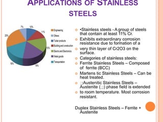 APPLICATIONS OF STAINLESS
STEELS
 •Stainless steels - A group of steels
that contain at least 11% Cr.
 Exhibits extraordinary corrosion
resistance due to formation of a
 very thin layer of Cr2O3 on the
surface.
 Categories of stainless steels:
 Ferrite Stainless Steels – Composed
of ferrite (BCC)
 Martens tic Stainless Steels – Can be
heat treated.
 Austenitic Stainless Steels –
Austenite ( ) phase field is extended
 to room temperature. Most corrosion
resistant.
Duplex Stainless Steels – Ferrite +
Austenite
 