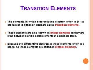 TRANSITION ELEMENTS
 The elements in which differentiating electron enter in (n-1)d
orbitals of (n-1)th main shell are called transition elements.
 These elements are also known as bridge elements as they are
lying between s and p bolck elements in a periodic table.
 Because the differenting electron in these elements enter in d
orbital so these elements are called as d-block elements.
 