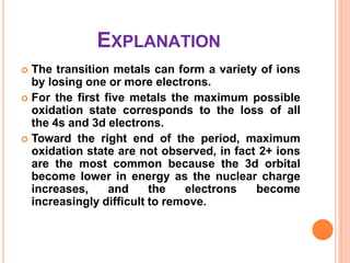 EXPLANATION
 The transition metals can form a variety of ions
by losing one or more electrons.
 For the first five metals the maximum possible
oxidation state corresponds to the loss of all
the 4s and 3d electrons.
 Toward the right end of the period, maximum
oxidation state are not observed, in fact 2+ ions
are the most common because the 3d orbital
become lower in energy as the nuclear charge
increases, and the electrons become
increasingly difficult to remove.
 