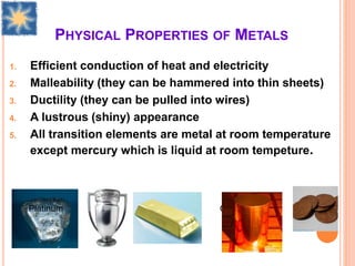 PHYSICAL PROPERTIES OF METALS
1. Efficient conduction of heat and electricity
2. Malleability (they can be hammered into thin sheets)
3. Ductility (they can be pulled into wires)
4. A lustrous (shiny) appearance
5. All transition elements are metal at room temperature
except mercury which is liquid at room tempeture.
Platinum Sliver Gold Copper
 