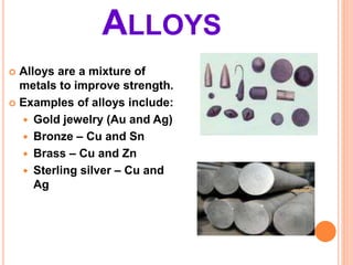ALLOYS
 Alloys are a mixture of
metals to improve strength.
 Examples of alloys include:
 Gold jewelry (Au and Ag)
 Bronze – Cu and Sn
 Brass – Cu and Zn
 Sterling silver – Cu and
Ag
 