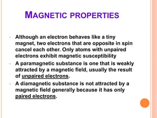 MAGNETIC PROPERTIES
• Although an electron behaves like a tiny
magnet, two electrons that are opposite in spin
cancel each other. Only atoms with unpaired
electrons exhibit magnetic susceptibility
• A paramagnetic substance is one that is weakly
attracted by a magnetic field, usually the result
of unpaired electrons.
• A diamagnetic substance is not attracted by a
magnetic field generally because it has only
paired electrons.
 
