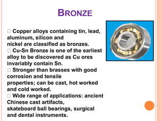BRONZE
Copper alloys containing tin, lead,
aluminum, silicon and
nickel are classified as bronzes.
Cu-Sn Bronze is one of the earliest
alloy to be discovered as Cu ores
invariably contain Sn.
Stronger than brasses with good
corrosion and tensile
properties; can be cast, hot worked
and cold worked.
Wide range of applications: ancient
Chinese cast artifacts,
skateboard ball bearings, surgical
and dental instruments.
 