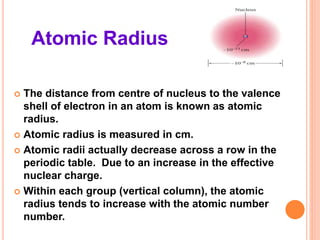Atomic Radius
 The distance from centre of nucleus to the valence
shell of electron in an atom is known as atomic
radius.
 Atomic radius is measured in cm.
 Atomic radii actually decrease across a row in the
periodic table. Due to an increase in the effective
nuclear charge.
 Within each group (vertical column), the atomic
radius tends to increase with the atomic number
number.
 