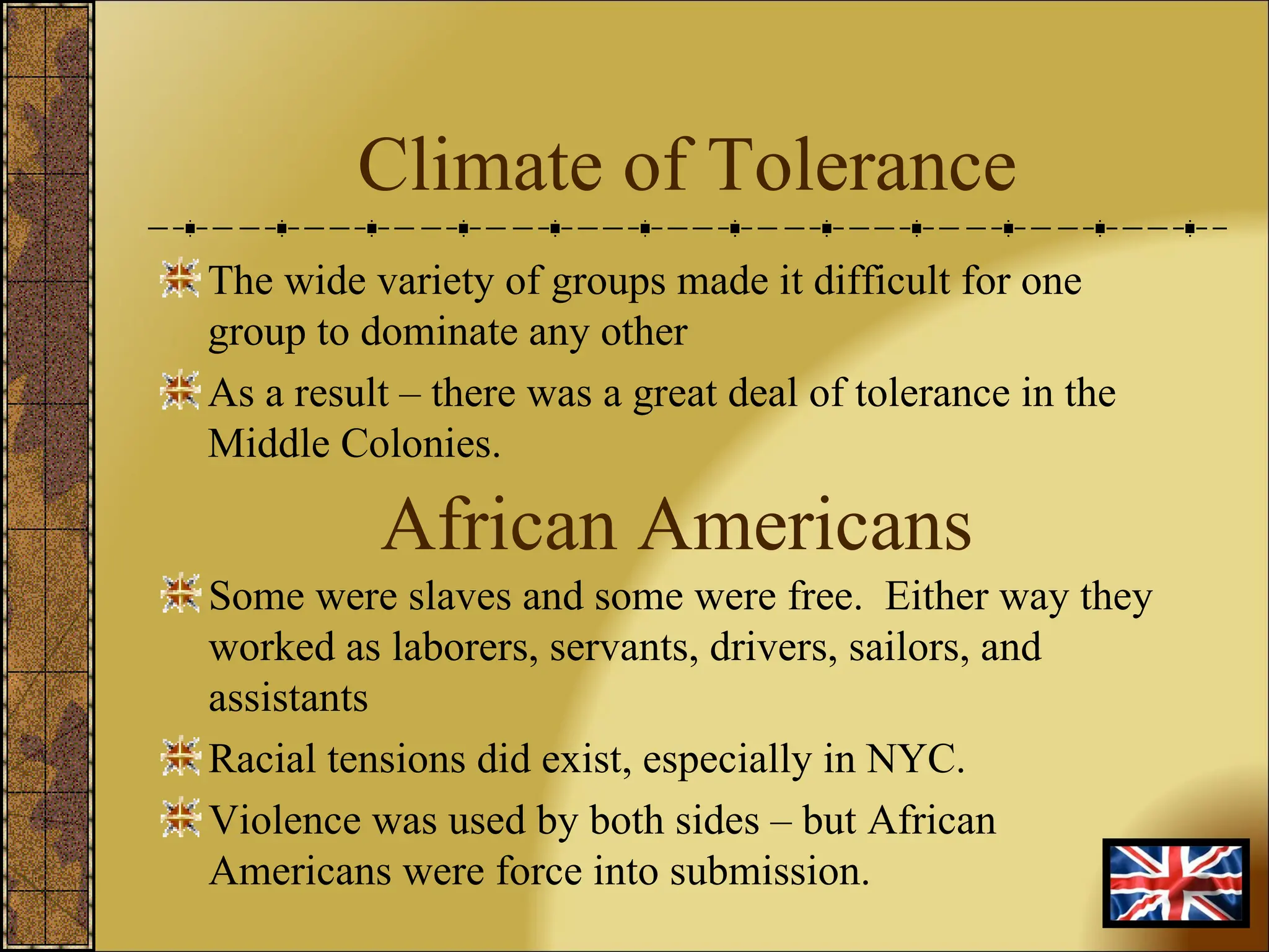 Climate of Tolerance The wide variety of groups made it difficult for one group to dominate any other As a result – there was a great deal of tolerance in the Middle Colonies. Some were slaves and some were free.  Either way they worked as laborers, servants, drivers, sailors, and assistants Racial tensions did exist, especially in NYC. Violence was used by both sides – but African Americans were force into submission. African Americans 