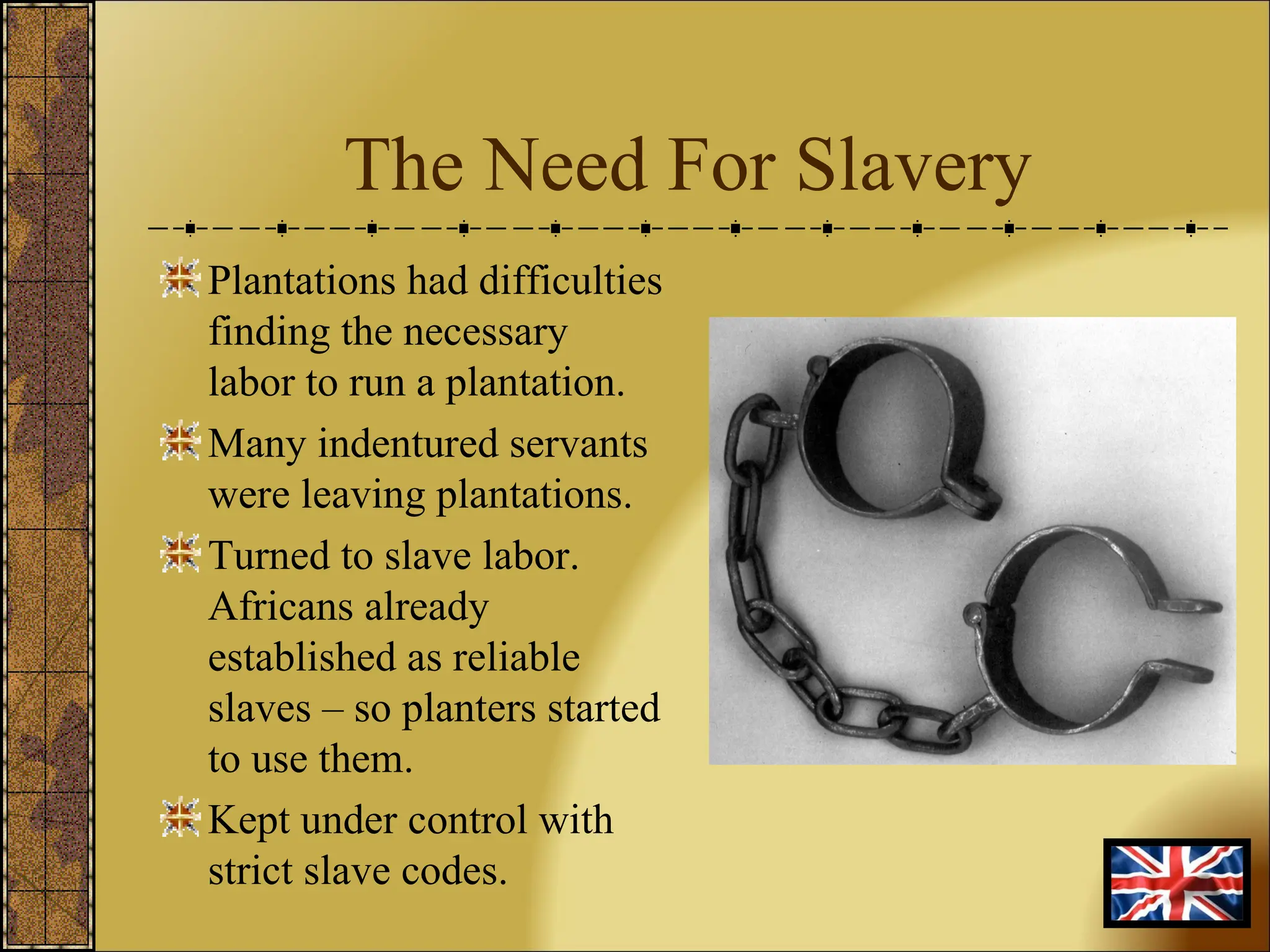 The Need For Slavery Plantations had difficulties finding the necessary labor to run a plantation. Many indentured servants were leaving plantations. Turned to slave labor. Africans already established as reliable slaves – so planters started to use them. Kept under control with strict slave codes. 