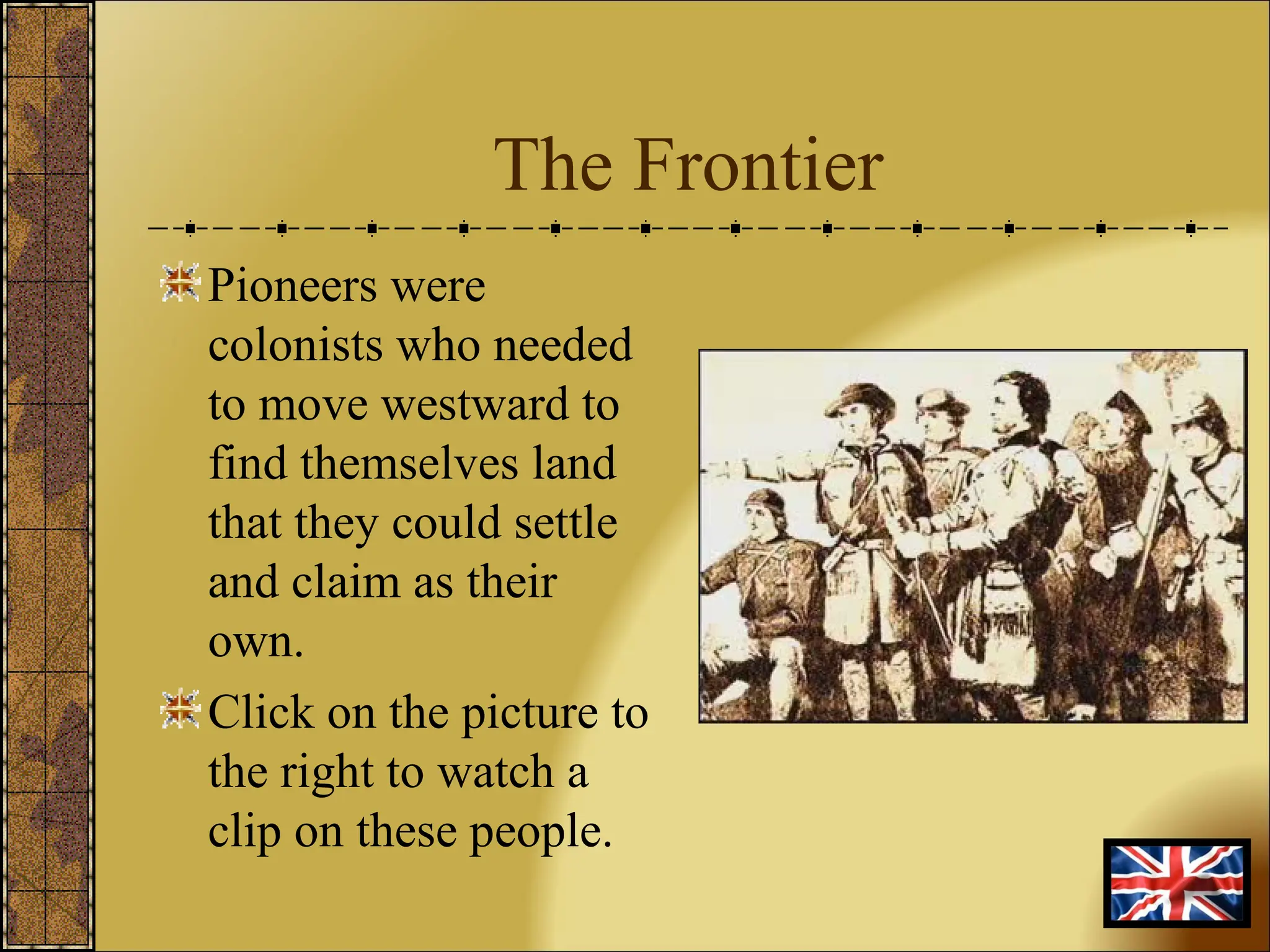 The Frontier Pioneers were colonists who needed to move westward to find themselves land that they could settle and claim as their own. Click on the picture to the right to watch a clip on these people. 