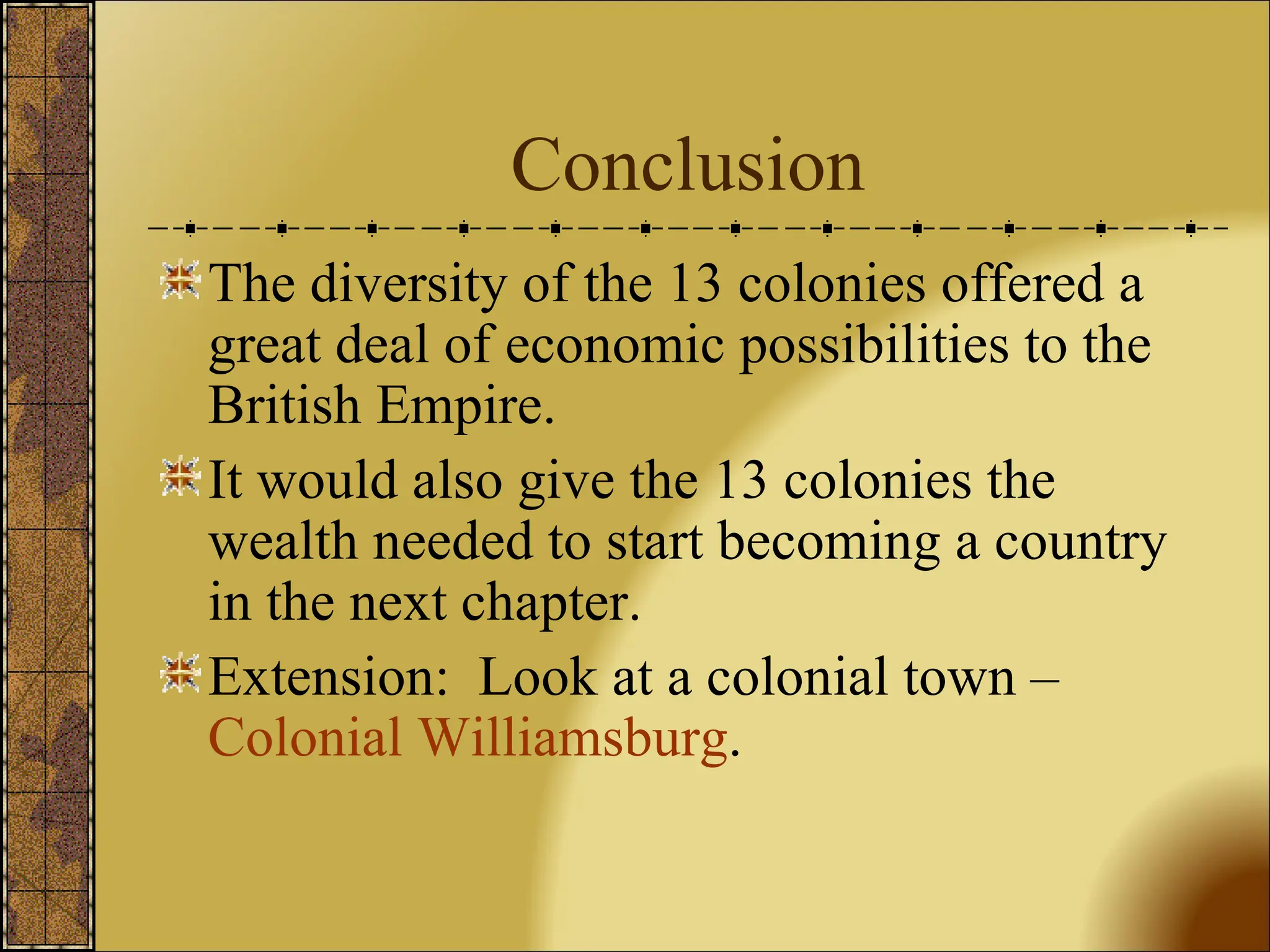 Conclusion The diversity of the 13 colonies offered a great deal of economic possibilities to the British Empire. It would also give the 13 colonies the wealth needed to start becoming a country in the next chapter. Extension:  Look at a colonial town –  Colonial Williamsburg .  