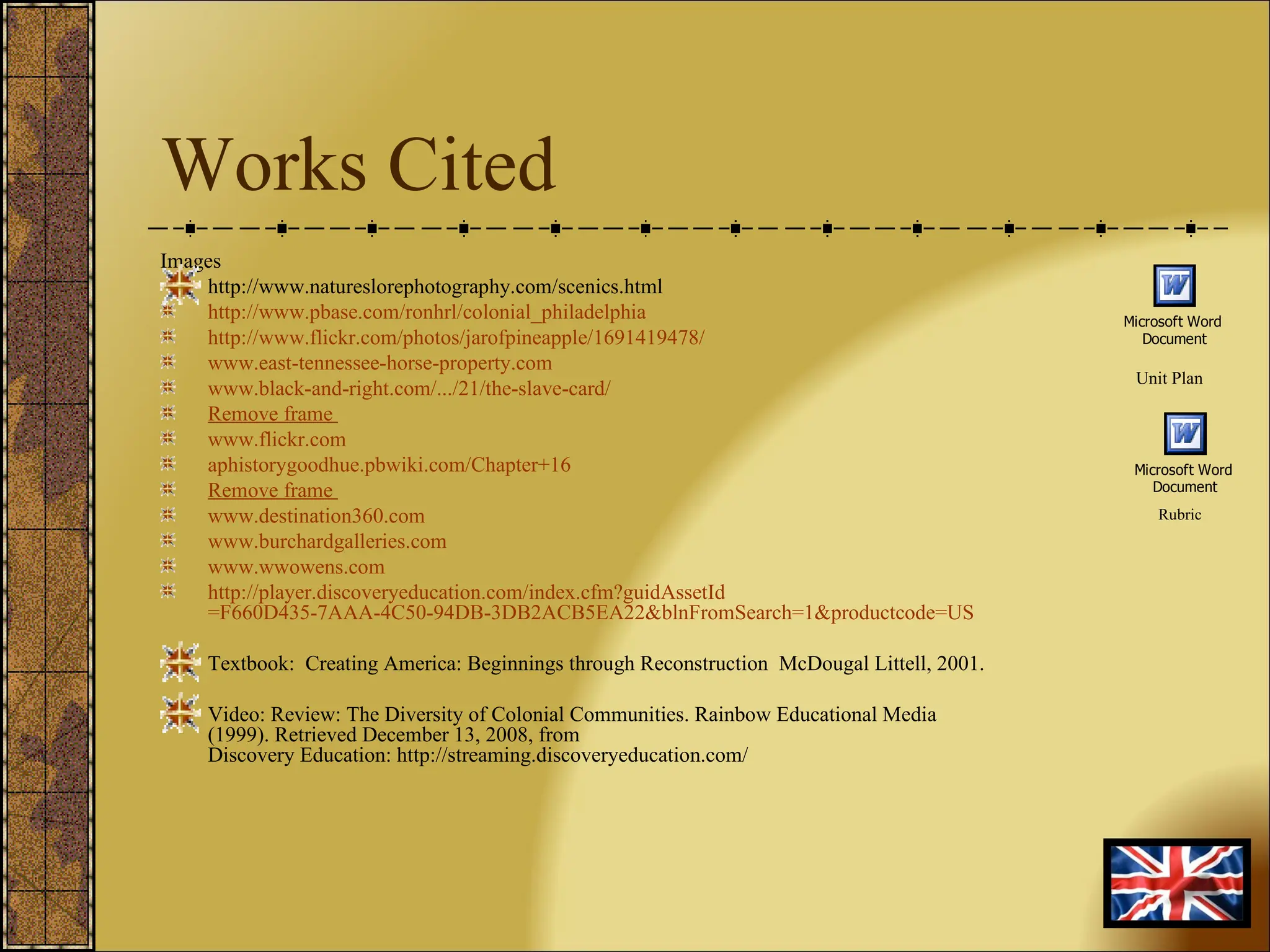 Works Cited Images http://www.natureslorephotography.com/scenics.html http:// www.pbase.com/ronhrl/colonial_philadelphia http://www.flickr.com/photos/jarofpineapple/1691419478/ www.east-tennessee-horse-property.com www.black-and-right.com /.../21/the-slave-card/ Remove frame   www.flickr.com aphistorygoodhue.pbwiki.com/Chapter+16 Remove frame   www.destination360.com www.burchardgalleries.com www.wwowens.com http:// player.discoveryeducation.com/index.cfm?guidAssetId =F660D435-7AAA-4C50-94DB-3DB2ACB5EA22&blnFromSearch=1&productcode=US Textbook:  Creating America: Beginnings through Reconstruction  McDougal Littell, 2001. Video: Review: The Diversity of Colonial Communities. Rainbow Educational Media (1999). Retrieved December 13, 2008, from Discovery Education: http://streaming.discoveryeducation.com/  Unit Plan Rubric 