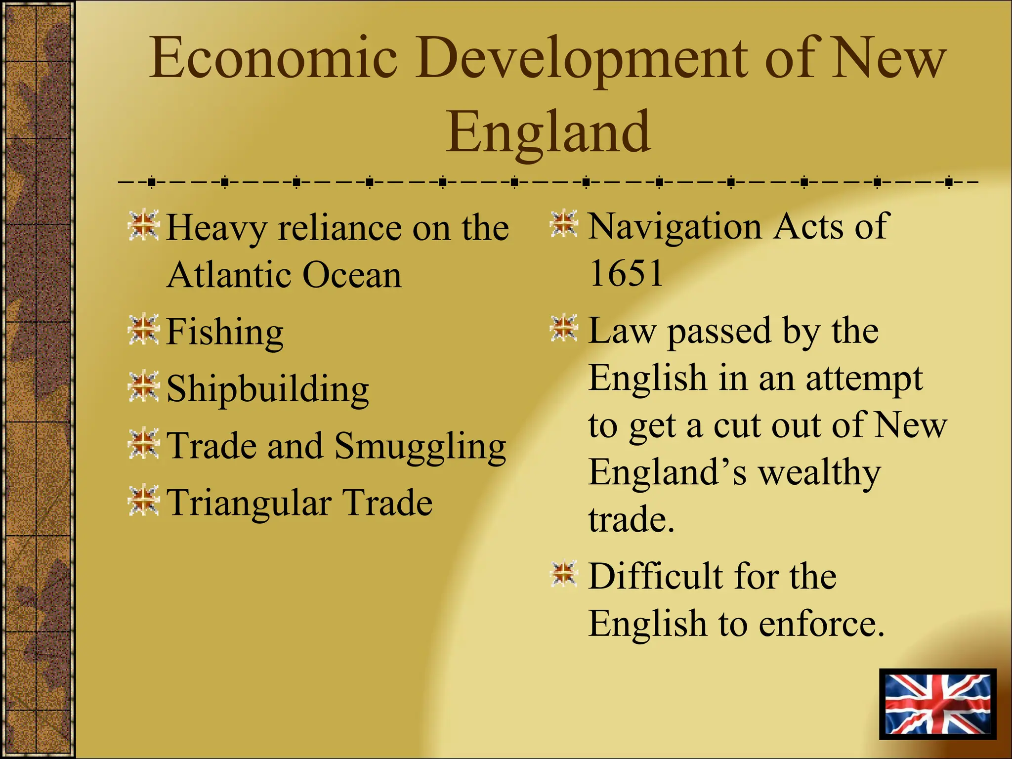 Economic Development of New England Heavy reliance on the Atlantic Ocean Fishing Shipbuilding Trade and Smuggling Triangular Trade Navigation Acts of 1651  Law passed by the English in an attempt to get a cut out of New England’s wealthy trade. Difficult for the English to enforce. 