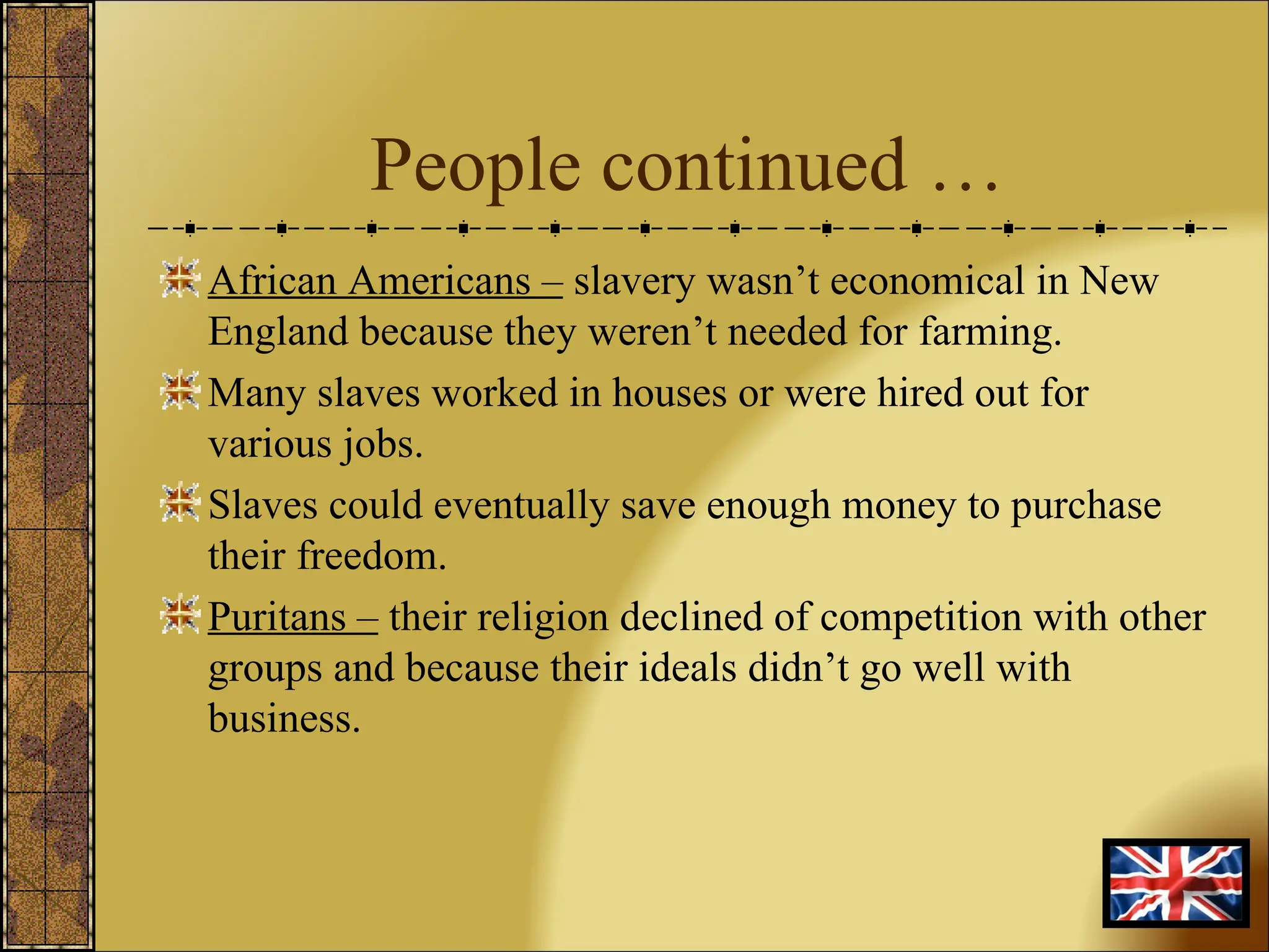 People continued … African Americans –  slavery wasn’t economical in New England because they weren’t needed for farming. Many slaves worked in houses or were hired out for various jobs. Slaves could eventually save enough money to purchase their freedom. Puritans –  their religion declined of competition with other groups and because their ideals didn’t go well with business. 