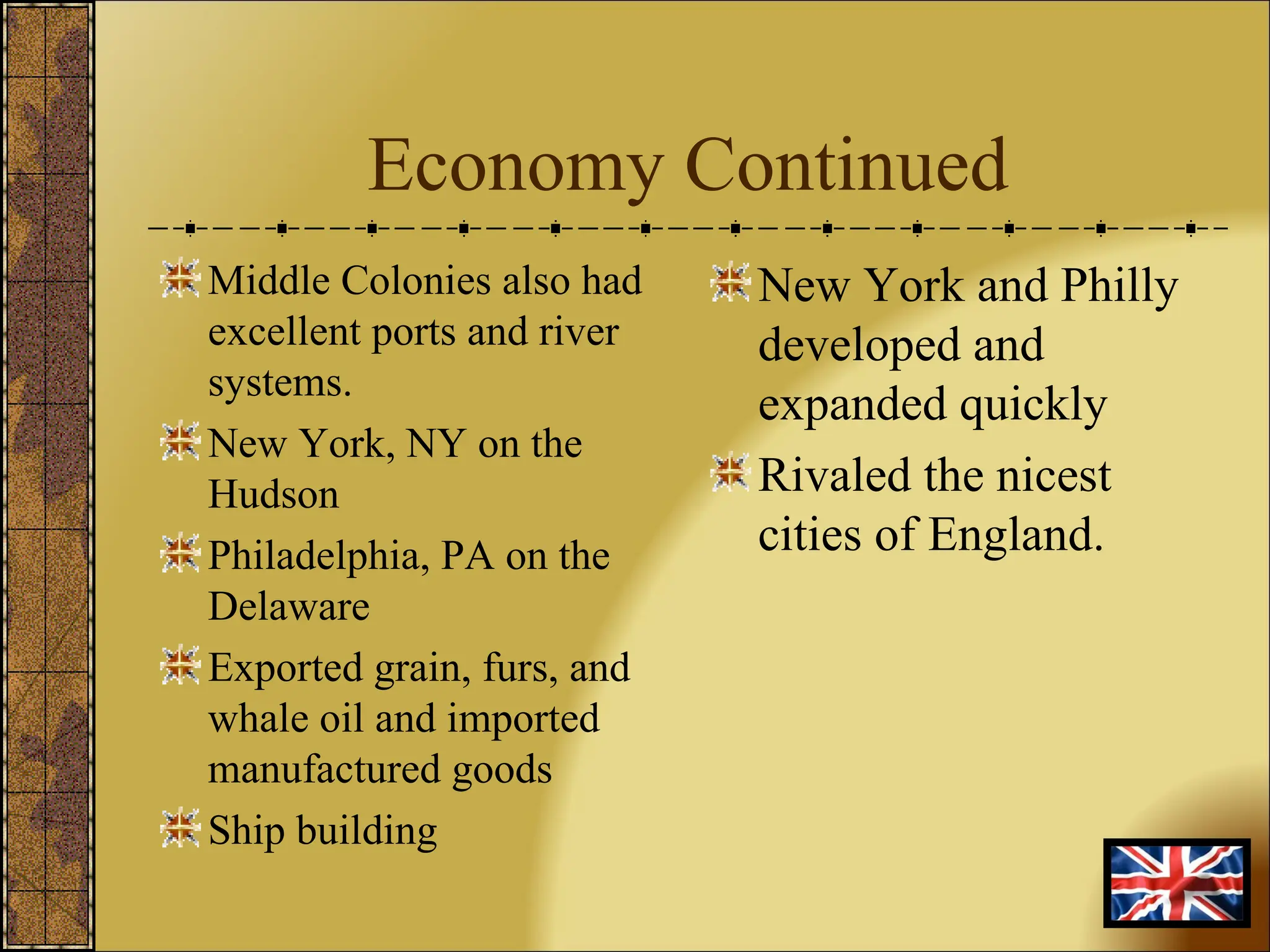 Economy Continued Middle Colonies also had excellent ports and river systems. New York, NY on the Hudson Philadelphia, PA on the Delaware Exported grain, furs, and whale oil and imported manufactured goods Ship building New York and Philly developed and expanded quickly Rivaled the nicest cities of England. 