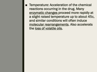 ■ Temperature: Acceleration of the chemical
reactions occurring in the drug. Many
enzymatic changes proceed more rapidly at
a slight raised temperature up to about 45c,
and similar conditions will often induce
molecular rearrangements. Also accelerats
the loss of volatile oils.
 
