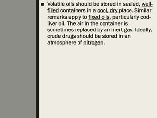 ■ Volatile oils should be stored in sealed, well-
filled containers in a cool, dry place. Similar
remarks apply to fixed oils, particularly cod-
liver oil. The air in the container is
sometimes replaced by an inert gas. Ideally,
crude drugs should be stored in an
atmosphere of nitrogen.
 