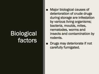 Biological
factors
■ Major biological causes of
deterioration of crude drugs
during storage are infestation
by various living organisms;
bacteria, moulds, mites,
nematodes, worms and
insects and contamination by
rodents.
■ Drugs may deteriorate if not
carefully fumigated.
 