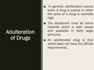 Adulteration
of Drugs
■ In general, adulteration occurs
when a drug is scarce or when
the price of a drug is normally
high.
■ The adulterant must be some
material which is both cheap
and available in fairly large
amounts.
■ An adulterated drug is that
which does not have the official
requirements.
 