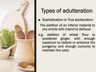 Types of adulteration
■ Sophistication or True adulteration:
The addition of an inferior material to
any article with intend to defraud.
e.g. addition of wheat flour to
powdered ginger, with enough
capsicum to restore or enhance the
pungency and enough curcuma to
maintain the color.
 