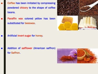 ■ Coffee has been imitated by compressing
powdered chicory to the shape of coffee
beans.
■ Paraffin wax colored yellow has been
substituted for beeswax.
■ Artificial invert sugar for honey.
■ Addition of safflower (American saffron)
for Saffron.
 