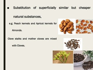 e.g. Peach kernels and Apricot kernels for
Almonds.
Clove stalks and mother cloves are mixed
with Cloves.
■ Substitution of superficially similar but cheaper
natural substances,
 