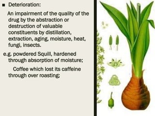 ■ Deterioration:
An impairment of the quality of the
drug by the abstraction or
destruction of valuable
constituents by distillation,
extraction, aging, moisture, heat,
fungi, insects.
e.g. powdered Squill, hardened
through absorption of moisture;
Coffee which lost its caffeine
through over roasting;
 