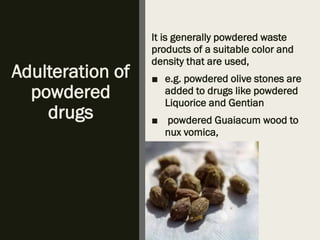 Adulteration of
powdered
drugs
It is generally powdered waste
products of a suitable color and
density that are used,
■ e.g. powdered olive stones are
added to drugs like powdered
Liquorice and Gentian
■ powdered Guaiacum wood to
nux vomica,
 