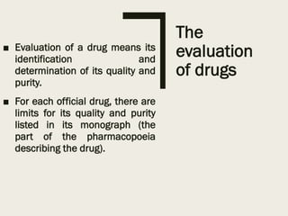 The
evaluation
of drugs
■ Evaluation of a drug means its
identification and
determination of its quality and
purity.
■ For each official drug, there are
limits for its quality and purity
listed in its monograph (the
part of the pharmacopoeia
describing the drug).
 