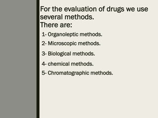 For the evaluation of drugs we use
several methods.
There are:
1- Organoleptic methods.
2- Microscopic methods.
3- Biological methods.
4- chemical methods.
5- Chromatographic methods.
 