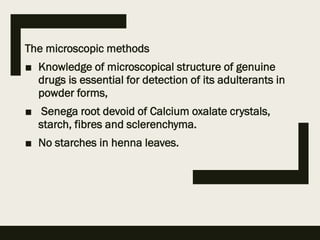 The microscopic methods
■ Knowledge of microscopical structure of genuine
drugs is essential for detection of its adulterants in
powder forms,
■ Senega root devoid of Calcium oxalate crystals,
starch, fibres and sclerenchyma.
■ No starches in henna leaves.
 