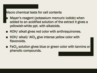 Macro chemical tests for cell contents
■ Mayer’s reagent (potassium mercuric iodide) when
added to an acidified solution of the extract it gives a
yellowish-white ppt. with alkaloids.
■ KOH/ alkali gives red color with anthraquinones.
■ KOH/ alkali/ AlCl3 give intense yellow color with
flavonoids.
■ FeCl3 solution gives blue or green color with tannins or
phenolic compounds.
 