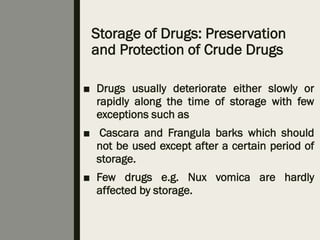 Storage of Drugs: Preservation
and Protection of Crude Drugs
■ Drugs usually deteriorate either slowly or
rapidly along the time of storage with few
exceptions such as
■ Cascara and Frangula barks which should
not be used except after a certain period of
storage.
■ Few drugs e.g. Nux vomica are hardly
affected by storage.
 