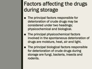Factors affecting the drugs
during storage
■ The principal factors responsible for
deterioration of crude drugs may be
considered under two headings;
physicochemical and biological.
■ The principal physicochemical factors
involved in the spontaneous deterioration of
drugs are moisture, heat, air and light.
■ The principal biological factors responsible
for deterioration of crude drugs during
storage are fungi, bacteria, insects and
rodents.
 