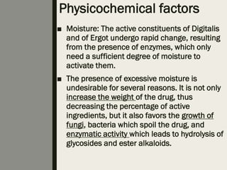 Physicochemical factors
■ Moisture: The active constituents of Digitalis
and of Ergot undergo rapid change, resulting
from the presence of enzymes, which only
need a sufficient degree of moisture to
activate them.
■ The presence of excessive moisture is
undesirable for several reasons. It is not only
increase the weight of the drug, thus
decreasing the percentage of active
ingredients, but it also favors the growth of
fungi, bacteria which spoil the drug, and
enzymatic activity which leads to hydrolysis of
glycosides and ester alkaloids.
 