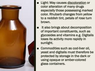 ■ Light: May causes discoloration or
color alteration of many drugs
especially those possessing marked
color. Rhubarb changes from yellow
to a reddish tint, petals of rose turn
brown.
■ It also brings about decomposition
of important constituents, such as
glycosides and vitamins e.g. Digitalis
loses its activity more rapidly in
sunlight.
■ Commodities such as cod-liver oil,
yeast and digitalis must therefore be
protected by storage in the dark or
using opaque or amber-colored
glass containers.
 