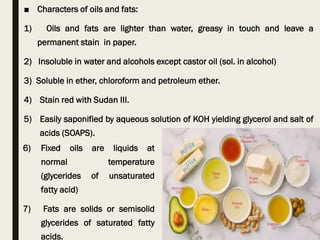 ■ Characters of oils and fats:
1) Oils and fats are lighter than water, greasy in touch and leave a
permanent stain in paper.
2) Insoluble in water and alcohols except castor oil (sol. in alcohol)
3) Soluble in ether, chloroform and petroleum ether.
4) Stain red with Sudan III.
5) Easily saponified by aqueous solution of KOH yielding glycerol and salt of
acids (SOAPS).
6) Fixed oils are liquids at
normal temperature
(glycerides of unsaturated
fatty acid)
7) Fats are solids or semisolid
glycerides of saturated fatty
acids.
 