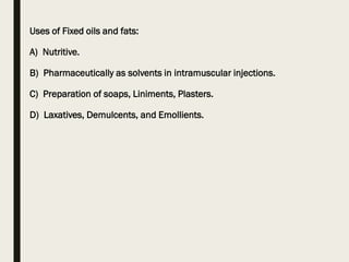 Uses of Fixed oils and fats:
A) Nutritive.
B) Pharmaceutically as solvents in intramuscular injections.
C) Preparation of soaps, Liniments, Plasters.
D) Laxatives, Demulcents, and Emollients.
 