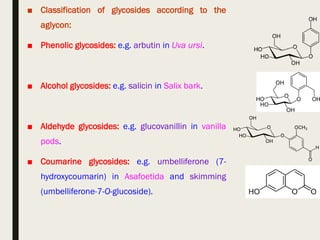 ■ Classification of glycosides according to the
aglycon:
■ Phenolic glycosides: e.g. arbutin in Uva ursi.
■ Alcohol glycosides: e.g. salicin in Salix bark.
■ Aldehyde glycosides: e.g. glucovanillin in vanilla
pods.
■ Coumarine glycosides: e.g. umbelliferone (7-
hydroxycoumarin) in Asafoetida and skimming
(umbelliferone-7-O-glucoside).
 