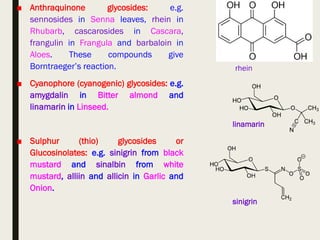 ■ Anthraquinone glycosides: e.g.
sennosides in Senna leaves, rhein in
Rhubarb, cascarosides in Cascara,
frangulin in Frangula and barbaloin in
Aloes. These compounds give
Borntraeger’s reaction.
■ Cyanophore (cyanogenic) glycosides: e.g.
amygdalin in Bitter almond and
linamarin in Linseed.
■ Sulphur (thio) glycosides or
Glucosinolates: e.g. sinigrin from black
mustard and sinalbin from white
mustard, alliin and allicin in Garlic and
Onion.
rhein
linamarin
sinigrin
 