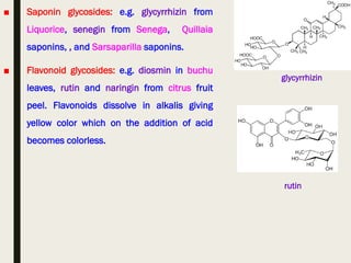 ■ Saponin glycosides: e.g. glycyrrhizin from
Liquorice, senegin from Senega, Quillaia
saponins, , and Sarsaparilla saponins.
■ Flavonoid glycosides: e.g. diosmin in buchu
leaves, rutin and naringin from citrus fruit
peel. Flavonoids dissolve in alkalis giving
yellow color which on the addition of acid
becomes colorless.
glycyrrhizin
rutin
 