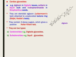 ■ Cardiac glycosides:
■ e.g. digitoxin in Digitalis leaves, scillarin in
Squill bulb and k-strophanthoside in
Strophanthus seeds.
* They are steroidal aglycon (Leibermann’s
test) attached to unsaturated lactone ring
(Baljet, Kedde’s tests).
* They contain 2-deoxy sugars, which gives a
positive Keller Killani test.
* They are two types:
a) Cardienolides e.g. Digitalis glycosides.
b) Bufadienolides e.g. Squill glycosides.
digioxin
 