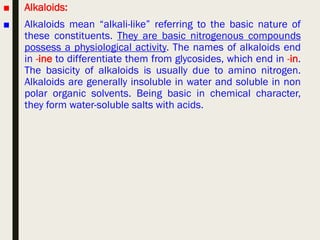 ■ Alkaloids:
■ Alkaloids mean “alkali-like” referring to the basic nature of
these constituents. They are basic nitrogenous compounds
possess a physiological activity. The names of alkaloids end
in -ine to differentiate them from glycosides, which end in -in.
The basicity of alkaloids is usually due to amino nitrogen.
Alkaloids are generally insoluble in water and soluble in non
polar organic solvents. Being basic in chemical character,
they form water-soluble salts with acids.
 