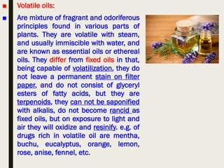 ■ Volatile oils:
■ Are mixture of fragrant and odoriferous
principles found in various parts of
plants. They are volatile with steam,
and usually immiscible with water, and
are known as essential oils or ethereal
oils. They differ from fixed oils in that,
being capable of volatilization, they do
not leave a permanent stain on filter
paper, and do not consist of glyceryl
esters of fatty acids, but they are
terpenoids, they can not be saponified
with alkalis, do not become rancid as
fixed oils, but on exposure to light and
air they will oxidize and resinify. e.g. of
drugs rich in volatile oil are mentha,
buchu, eucalyptus, orange, lemon,
rose, anise, fennel, etc.
 