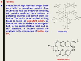 ■ Tannins:
■ Compounds of high molecular weight which
were able to precipitate proteins from
solution and have the property of combining
with proteins rendering them resistant to
proteolytic enzymes and convert them into
leather. This action when applied to living
tissue is known as astringent action. So
tannins are used in medicine as astringents
both to the gastro-intestinal tract and on
skin abrasions. In industry tannins are
employed in the manufacture of leather and
ink.
catechol tannin
Tannic acid
 