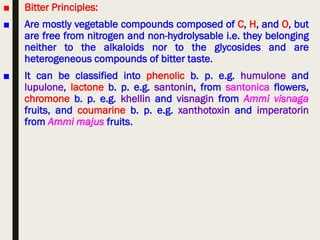 ■ Bitter Principles:
■ Are mostly vegetable compounds composed of C, H, and O, but
are free from nitrogen and non-hydrolysable i.e. they belonging
neither to the alkaloids nor to the glycosides and are
heterogeneous compounds of bitter taste.
■ It can be classified into phenolic b. p. e.g. humulone and
lupulone, lactone b. p. e.g. santonin, from santonica flowers,
chromone b. p. e.g. khellin and visnagin from Ammi visnaga
fruits, and coumarine b. p. e.g. xanthotoxin and imperatorin
from Ammi majus fruits.
 