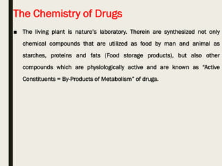The Chemistry of Drugs
■ The living plant is nature’s laboratory. Therein are synthesized not only
chemical compounds that are utilized as food by man and animal as
starches, proteins and fats (Food storage products), but also other
compounds which are physiologically active and are known as “Active
Constituents = By-Products of Metabolism” of drugs.
 