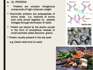 ■ (2) PROTEINS
* Proteins are complex nitrogenous
compounds of high molecular weight.
* Chemically proteins are polypeptides of
amino acids (i.e. mixtures of amino
acid units joined together by peptide
linkages through elimination of water.
* Protein are stored by the plants usually
in the form of amorphous masses or
small particles called Aleurone grains.
* Protein usually present in the oily seed
e.g. Castor seed and Lin seed.
 