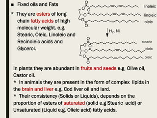 ■ Fixed oils and Fats
* They are esters of long
chain fatty acids of high
molecular weight. e.g.
Stearic, Oleic, Linoleic and
Recinoleic acids and
Glycerol.
In plants they are abundant in fruits and seeds e.g Olive oil,
Castor oil.
* In animals they are present in the form of complex lipids in
the brain and liver e.g. Cod liver oil and lard.
* Their consistency (Solids or Liquids), depends on the
proportion of esters of saturated (solid e.g Stearic acid) or
Unsaturated (Liquid e.g. Olieic acid) fatty acids.
 