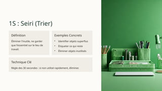 1S : Seiri (Trier)
Définition
Éliminer l'inutile, ne garder
que l'essentiel sur le lieu de
travail.
Exemples Concrets
• Identifier objets superflus
• Étiqueter ce qui reste
• Éliminer objets inutilisés
Technique Clé
Règle des 30 secondes : si non utilisé rapidement, éliminer.
 