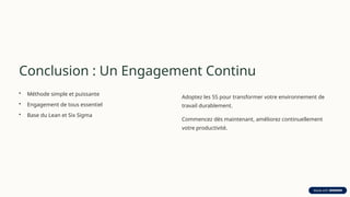 Conclusion : Un Engagement Continu
• Méthode simple et puissante
• Engagement de tous essentiel
• Base du Lean et Six Sigma
Adoptez les 5S pour transformer votre environnement de
travail durablement.
Commencez dès maintenant, améliorez continuellement
votre productivité.
 